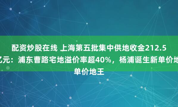 配资炒股在线 上海第五批集中供地收金212.57亿元：浦东曹路宅地溢价率超40%，杨浦诞生新单价地王