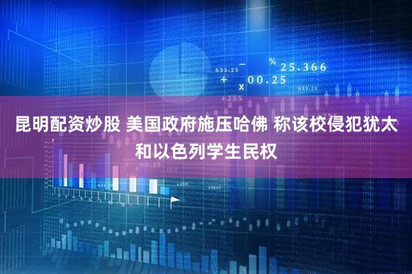 昆明配资炒股 美国政府施压哈佛 称该校侵犯犹太和以色列学生民权