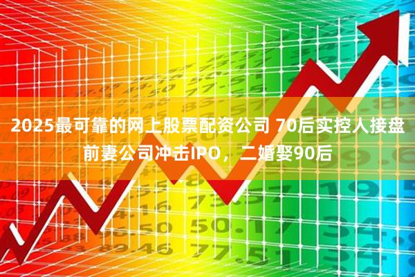 2025最可靠的网上股票配资公司 70后实控人接盘前妻公司冲击IPO，二婚娶90后