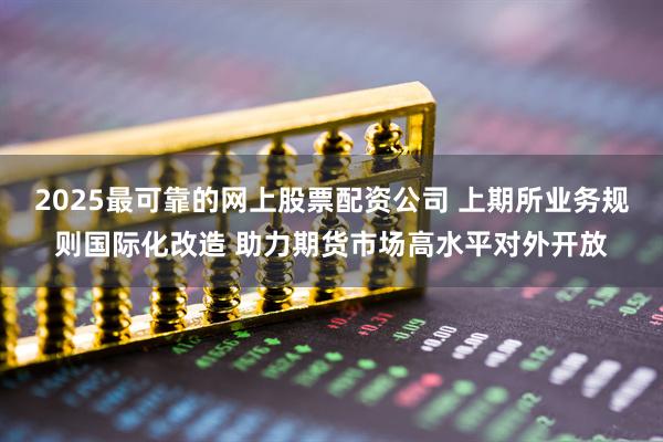 2025最可靠的网上股票配资公司 上期所业务规则国际化改造 助力期货市场高水平对外开放