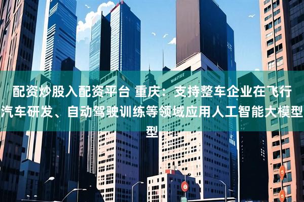 配资炒股入配资平台 重庆：支持整车企业在飞行汽车研发、自动驾驶训练等领域应用人工智能大模型