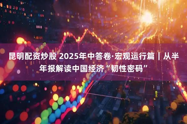 昆明配资炒股 2025年中答卷·宏观运行篇｜从半年报解读中国经济“韧性密码”