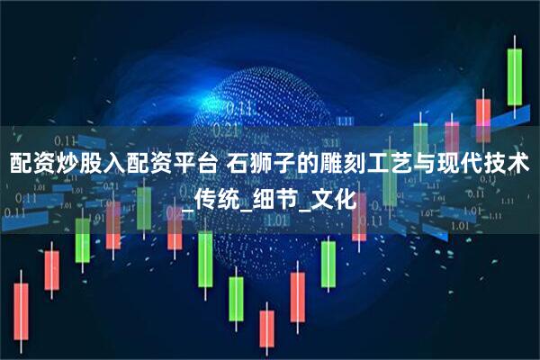 配资炒股入配资平台 石狮子的雕刻工艺与现代技术_传统_细节_文化