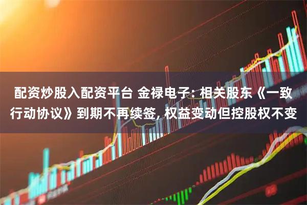 配资炒股入配资平台 金禄电子: 相关股东《一致行动协议》到期不再续签, 权益变动但控股权不变