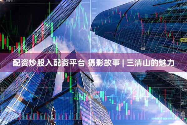 配资炒股入配资平台 摄影故事 | 三清山的魅力