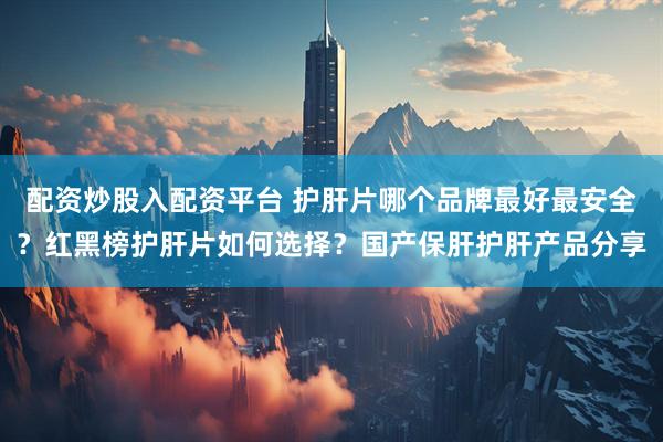 配资炒股入配资平台 护肝片哪个品牌最好最安全？红黑榜护肝片如何选择？国产保肝护肝产品分享