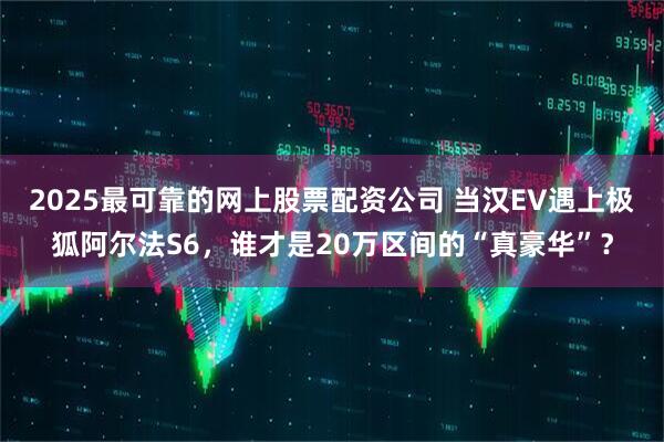 2025最可靠的网上股票配资公司 当汉EV遇上极狐阿尔法S6，谁才是20万区间的“真豪华”？