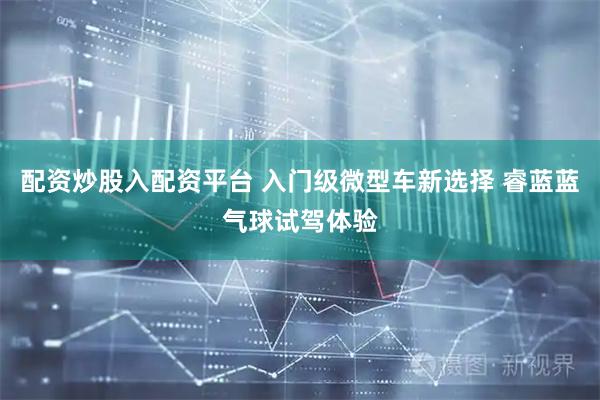 配资炒股入配资平台 入门级微型车新选择 睿蓝蓝气球试驾体验