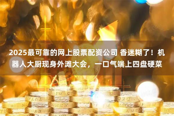 2025最可靠的网上股票配资公司 香迷糊了！机器人大厨现身外滩大会，一口气端上四盘硬菜