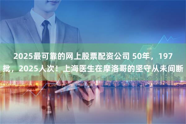 2025最可靠的网上股票配资公司 50年，197批，2025人次！上海医生在摩洛哥的坚守从未间断