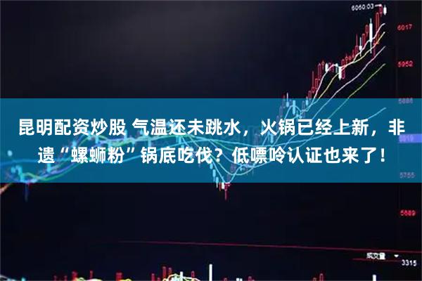 昆明配资炒股 气温还未跳水，火锅已经上新，非遗“螺蛳粉”锅底吃伐？低嘌呤认证也来了！