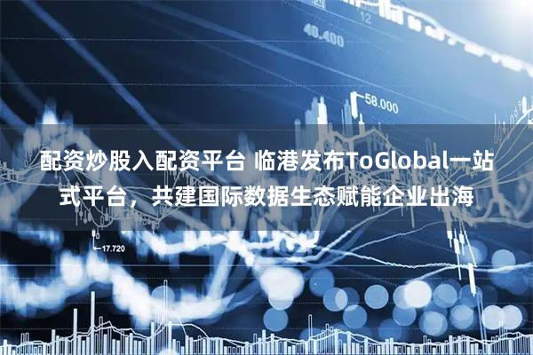配资炒股入配资平台 临港发布ToGlobal一站式平台，共建国际数据生态赋能企业出海