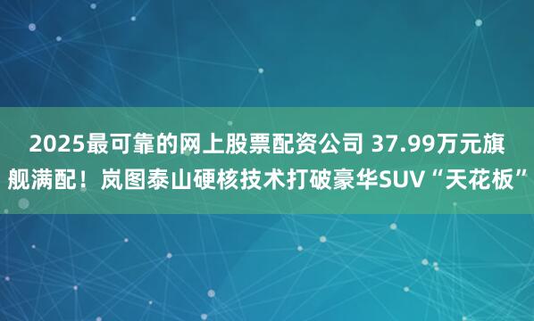 2025最可靠的网上股票配资公司 37.99万元旗舰满配！岚图泰山硬核技术打破豪华SUV“天花板”